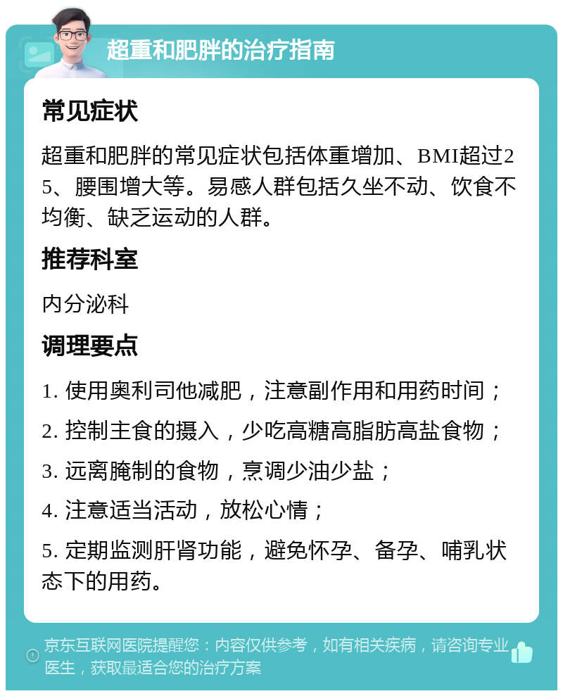 超重和肥胖的治疗指南 常见症状 超重和肥胖的常见症状包括体重增加、BMI超过25、腰围增大等。易感人群包括久坐不动、饮食不均衡、缺乏运动的人群。 推荐科室 内分泌科 调理要点 1. 使用奥利司他减肥，注意副作用和用药时间； 2. 控制主食的摄入，少吃高糖高脂肪高盐食物； 3. 远离腌制的食物，烹调少油少盐； 4. 注意适当活动，放松心情； 5. 定期监测肝肾功能，避免怀孕、备孕、哺乳状态下的用药。