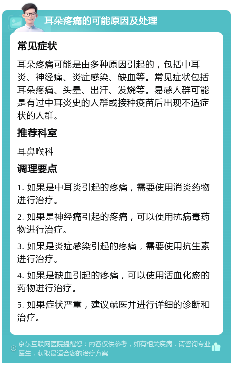 耳朵疼痛的可能原因及处理 常见症状 耳朵疼痛可能是由多种原因引起的，包括中耳炎、神经痛、炎症感染、缺血等。常见症状包括耳朵疼痛、头晕、出汗、发烧等。易感人群可能是有过中耳炎史的人群或接种疫苗后出现不适症状的人群。 推荐科室 耳鼻喉科 调理要点 1. 如果是中耳炎引起的疼痛，需要使用消炎药物进行治疗。 2. 如果是神经痛引起的疼痛，可以使用抗病毒药物进行治疗。 3. 如果是炎症感染引起的疼痛，需要使用抗生素进行治疗。 4. 如果是缺血引起的疼痛，可以使用活血化瘀的药物进行治疗。 5. 如果症状严重，建议就医并进行详细的诊断和治疗。