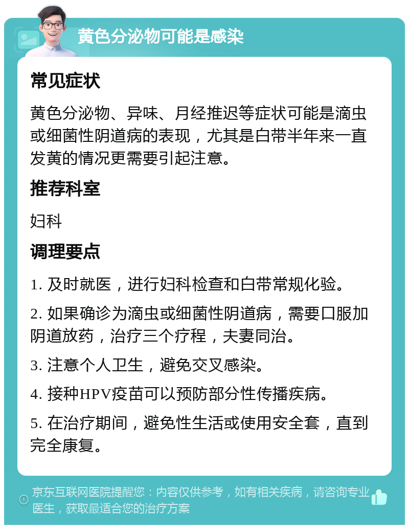 黄色分泌物可能是感染 常见症状 黄色分泌物、异味、月经推迟等症状可能是滴虫或细菌性阴道病的表现，尤其是白带半年来一直发黄的情况更需要引起注意。 推荐科室 妇科 调理要点 1. 及时就医，进行妇科检查和白带常规化验。 2. 如果确诊为滴虫或细菌性阴道病，需要口服加阴道放药，治疗三个疗程，夫妻同治。 3. 注意个人卫生，避免交叉感染。 4. 接种HPV疫苗可以预防部分性传播疾病。 5. 在治疗期间，避免性生活或使用安全套，直到完全康复。