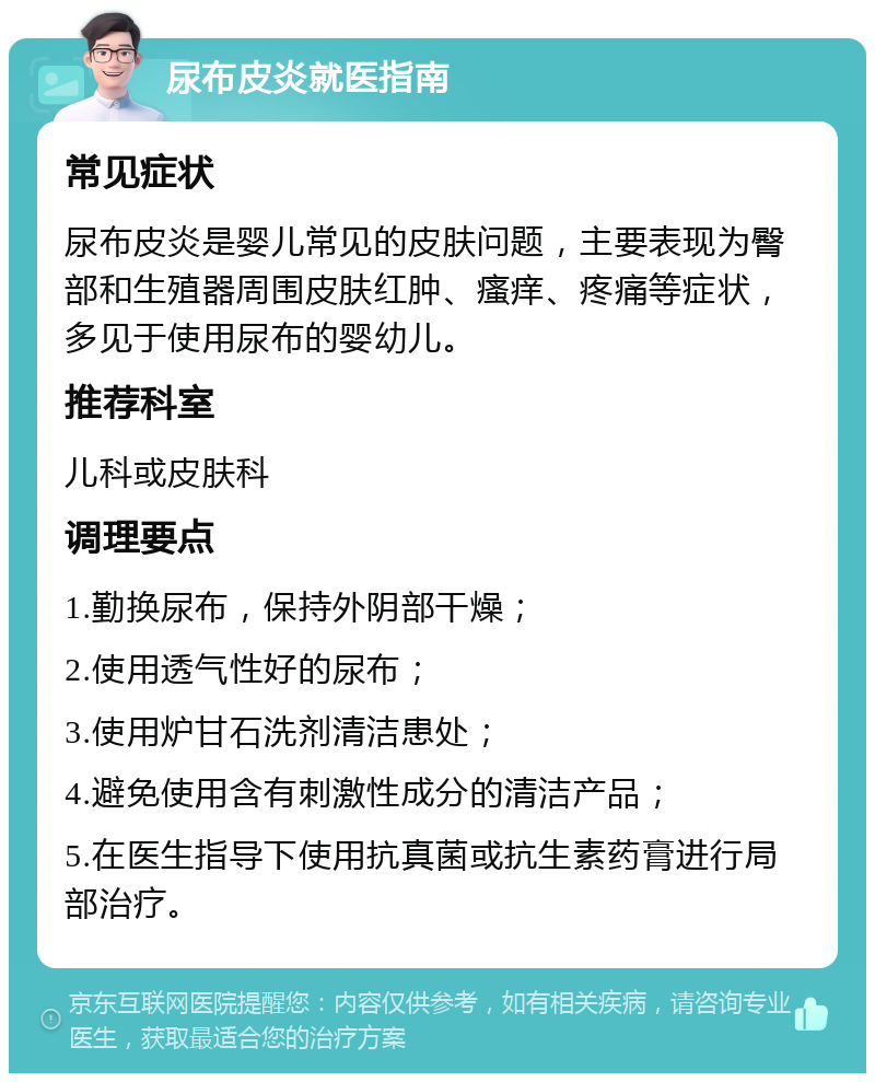 尿布皮炎就医指南 常见症状 尿布皮炎是婴儿常见的皮肤问题，主要表现为臀部和生殖器周围皮肤红肿、瘙痒、疼痛等症状，多见于使用尿布的婴幼儿。 推荐科室 儿科或皮肤科 调理要点 1.勤换尿布，保持外阴部干燥； 2.使用透气性好的尿布； 3.使用炉甘石洗剂清洁患处； 4.避免使用含有刺激性成分的清洁产品； 5.在医生指导下使用抗真菌或抗生素药膏进行局部治疗。