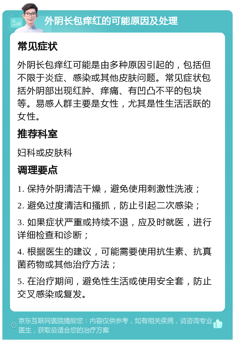 外阴长包痒红的可能原因及处理 常见症状 外阴长包痒红可能是由多种原因引起的，包括但不限于炎症、感染或其他皮肤问题。常见症状包括外阴部出现红肿、痒痛、有凹凸不平的包块等。易感人群主要是女性，尤其是性生活活跃的女性。 推荐科室 妇科或皮肤科 调理要点 1. 保持外阴清洁干燥，避免使用刺激性洗液； 2. 避免过度清洁和搔抓，防止引起二次感染； 3. 如果症状严重或持续不退，应及时就医，进行详细检查和诊断； 4. 根据医生的建议，可能需要使用抗生素、抗真菌药物或其他治疗方法； 5. 在治疗期间，避免性生活或使用安全套，防止交叉感染或复发。