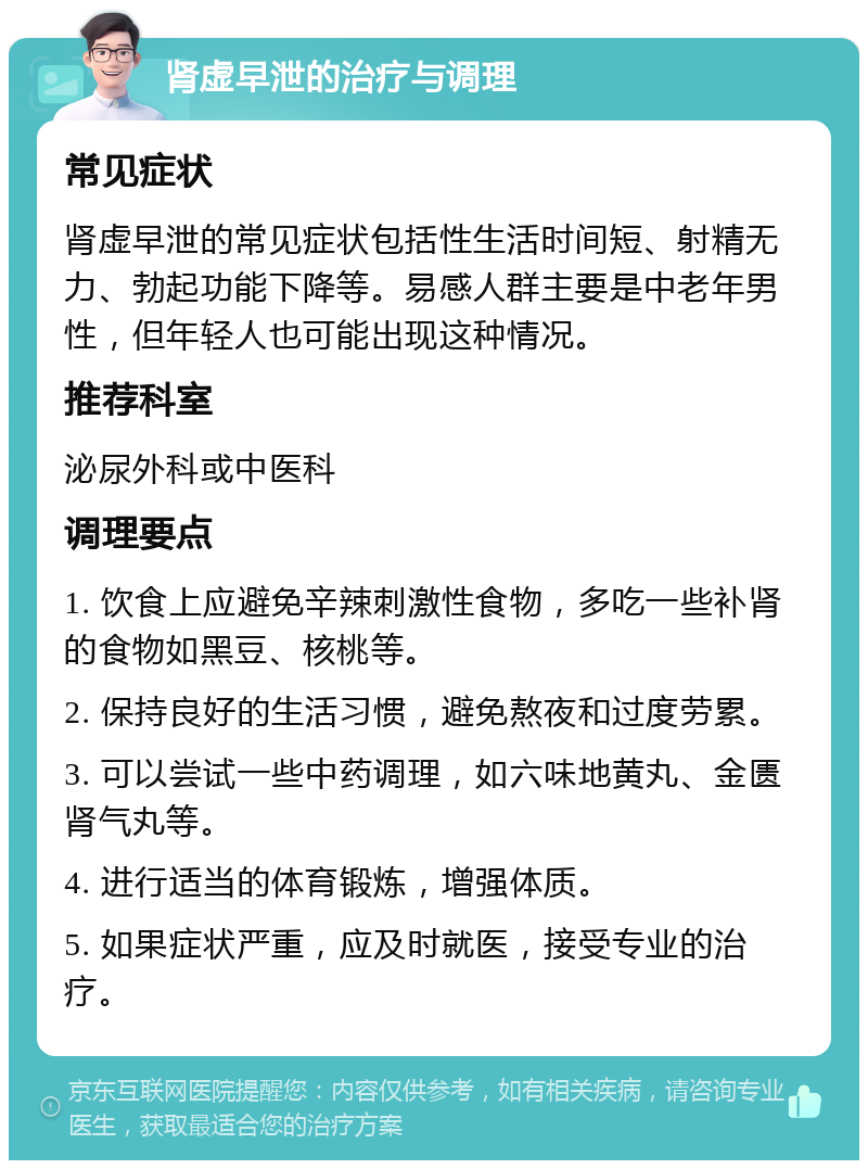 肾虚早泄的治疗与调理 常见症状 肾虚早泄的常见症状包括性生活时间短、射精无力、勃起功能下降等。易感人群主要是中老年男性，但年轻人也可能出现这种情况。 推荐科室 泌尿外科或中医科 调理要点 1. 饮食上应避免辛辣刺激性食物，多吃一些补肾的食物如黑豆、核桃等。 2. 保持良好的生活习惯，避免熬夜和过度劳累。 3. 可以尝试一些中药调理，如六味地黄丸、金匮肾气丸等。 4. 进行适当的体育锻炼，增强体质。 5. 如果症状严重，应及时就医，接受专业的治疗。