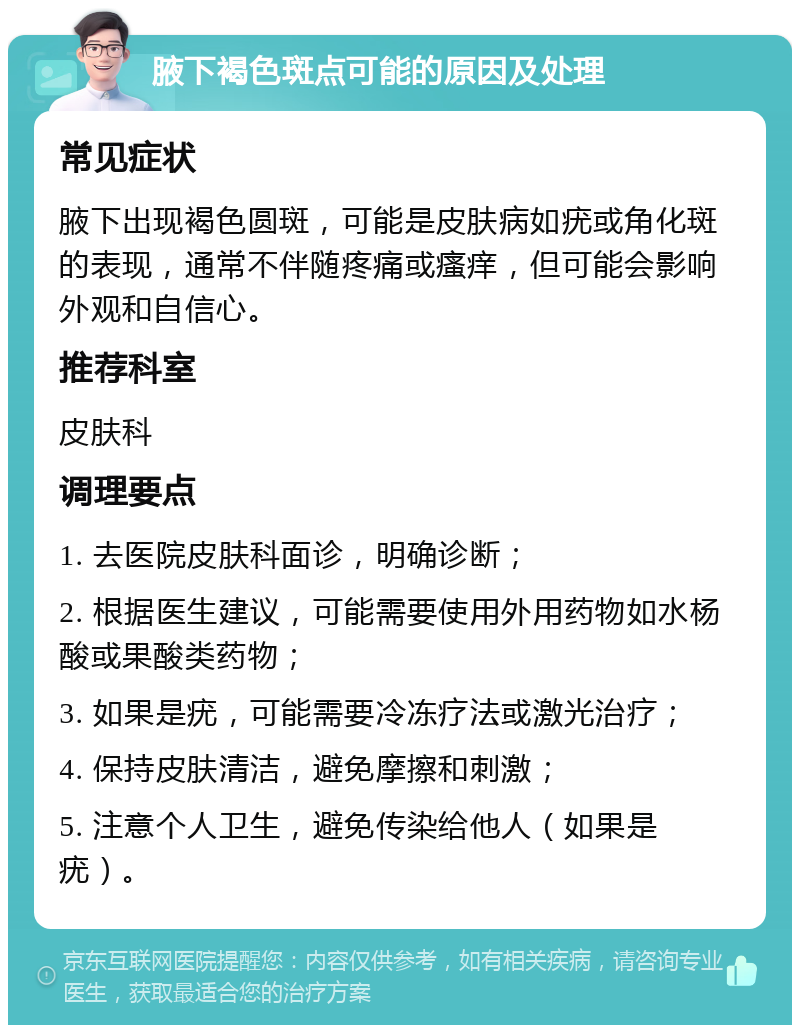 腋下褐色斑点可能的原因及处理 常见症状 腋下出现褐色圆斑，可能是皮肤病如疣或角化斑的表现，通常不伴随疼痛或瘙痒，但可能会影响外观和自信心。 推荐科室 皮肤科 调理要点 1. 去医院皮肤科面诊，明确诊断； 2. 根据医生建议，可能需要使用外用药物如水杨酸或果酸类药物； 3. 如果是疣，可能需要冷冻疗法或激光治疗； 4. 保持皮肤清洁，避免摩擦和刺激； 5. 注意个人卫生，避免传染给他人（如果是疣）。