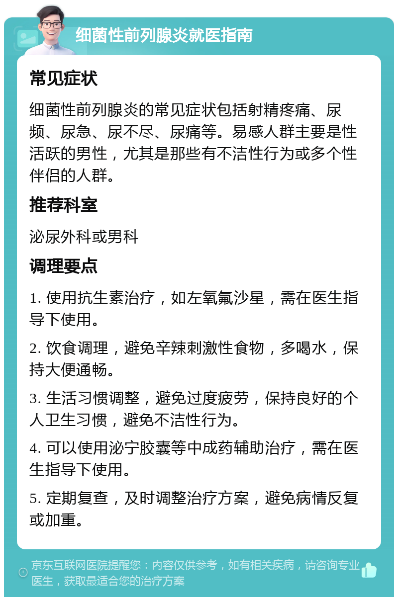 细菌性前列腺炎就医指南 常见症状 细菌性前列腺炎的常见症状包括射精疼痛、尿频、尿急、尿不尽、尿痛等。易感人群主要是性活跃的男性，尤其是那些有不洁性行为或多个性伴侣的人群。 推荐科室 泌尿外科或男科 调理要点 1. 使用抗生素治疗，如左氧氟沙星，需在医生指导下使用。 2. 饮食调理，避免辛辣刺激性食物，多喝水，保持大便通畅。 3. 生活习惯调整，避免过度疲劳，保持良好的个人卫生习惯，避免不洁性行为。 4. 可以使用泌宁胶囊等中成药辅助治疗，需在医生指导下使用。 5. 定期复查，及时调整治疗方案，避免病情反复或加重。