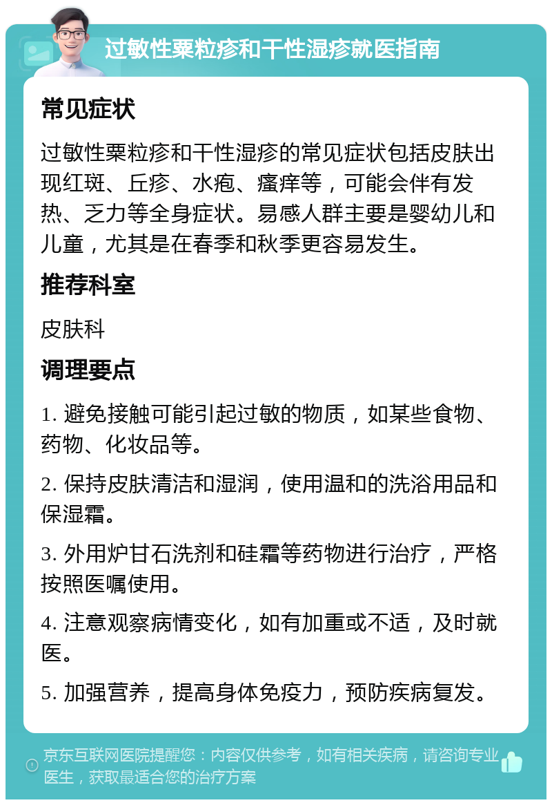 过敏性粟粒疹和干性湿疹就医指南 常见症状 过敏性粟粒疹和干性湿疹的常见症状包括皮肤出现红斑、丘疹、水疱、瘙痒等，可能会伴有发热、乏力等全身症状。易感人群主要是婴幼儿和儿童，尤其是在春季和秋季更容易发生。 推荐科室 皮肤科 调理要点 1. 避免接触可能引起过敏的物质，如某些食物、药物、化妆品等。 2. 保持皮肤清洁和湿润，使用温和的洗浴用品和保湿霜。 3. 外用炉甘石洗剂和硅霜等药物进行治疗，严格按照医嘱使用。 4. 注意观察病情变化，如有加重或不适，及时就医。 5. 加强营养，提高身体免疫力，预防疾病复发。