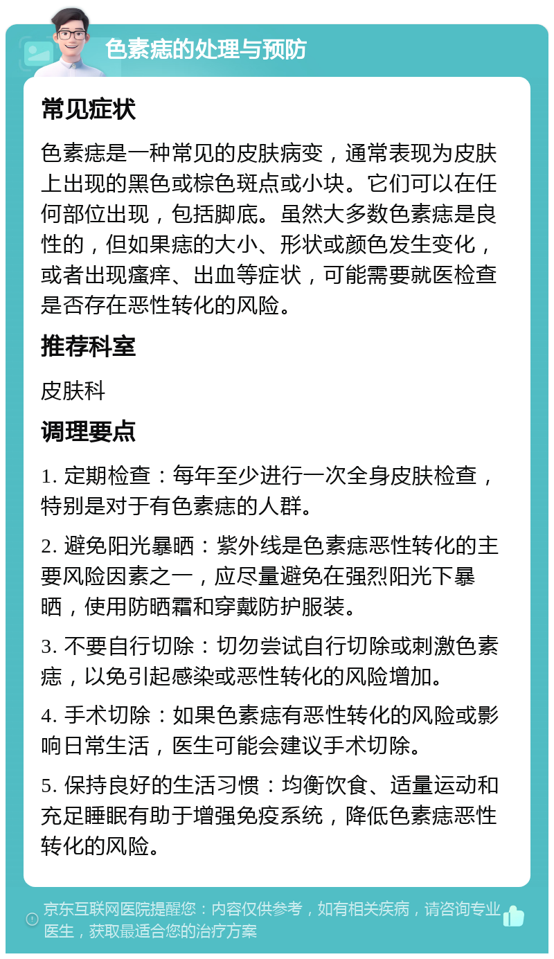 色素痣的处理与预防 常见症状 色素痣是一种常见的皮肤病变，通常表现为皮肤上出现的黑色或棕色斑点或小块。它们可以在任何部位出现，包括脚底。虽然大多数色素痣是良性的，但如果痣的大小、形状或颜色发生变化，或者出现瘙痒、出血等症状，可能需要就医检查是否存在恶性转化的风险。 推荐科室 皮肤科 调理要点 1. 定期检查：每年至少进行一次全身皮肤检查，特别是对于有色素痣的人群。 2. 避免阳光暴晒：紫外线是色素痣恶性转化的主要风险因素之一，应尽量避免在强烈阳光下暴晒，使用防晒霜和穿戴防护服装。 3. 不要自行切除：切勿尝试自行切除或刺激色素痣，以免引起感染或恶性转化的风险增加。 4. 手术切除：如果色素痣有恶性转化的风险或影响日常生活，医生可能会建议手术切除。 5. 保持良好的生活习惯：均衡饮食、适量运动和充足睡眠有助于增强免疫系统，降低色素痣恶性转化的风险。