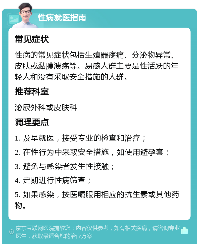 性病就医指南 常见症状 性病的常见症状包括生殖器疼痛、分泌物异常、皮肤或黏膜溃疡等。易感人群主要是性活跃的年轻人和没有采取安全措施的人群。 推荐科室 泌尿外科或皮肤科 调理要点 1. 及早就医，接受专业的检查和治疗； 2. 在性行为中采取安全措施，如使用避孕套； 3. 避免与感染者发生性接触； 4. 定期进行性病筛查； 5. 如果感染，按医嘱服用相应的抗生素或其他药物。