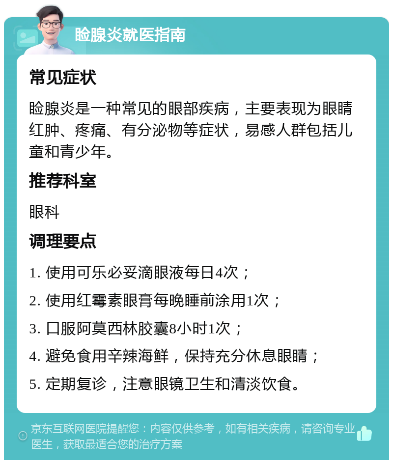 睑腺炎就医指南 常见症状 睑腺炎是一种常见的眼部疾病，主要表现为眼睛红肿、疼痛、有分泌物等症状，易感人群包括儿童和青少年。 推荐科室 眼科 调理要点 1. 使用可乐必妥滴眼液每日4次； 2. 使用红霉素眼膏每晚睡前涂用1次； 3. 口服阿莫西林胶囊8小时1次； 4. 避免食用辛辣海鲜，保持充分休息眼睛； 5. 定期复诊，注意眼镜卫生和清淡饮食。