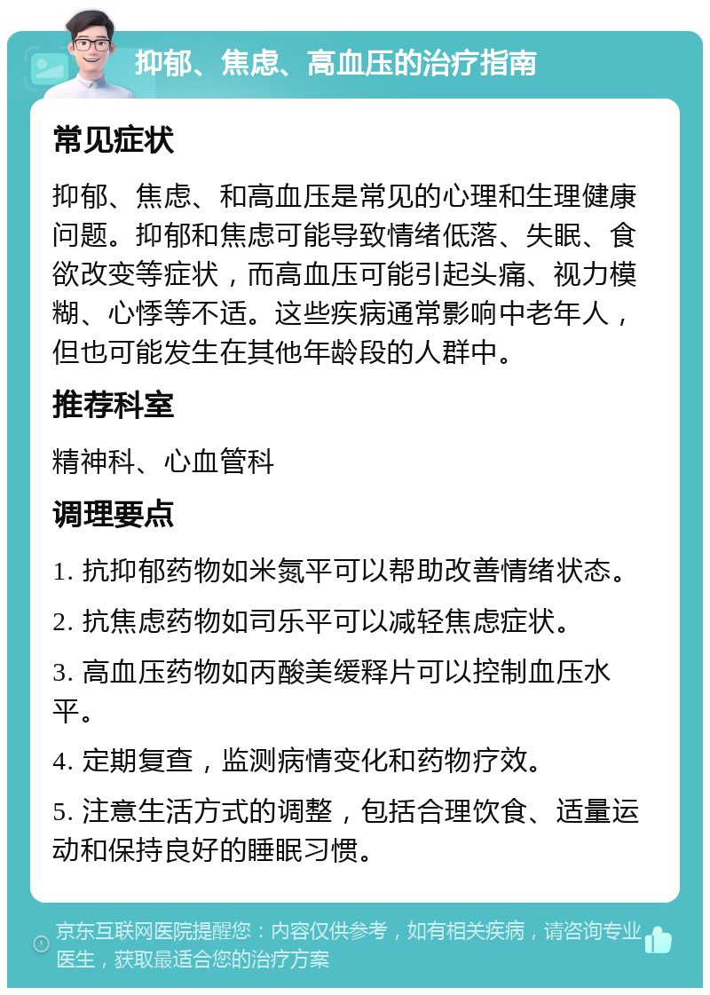 抑郁、焦虑、高血压的治疗指南 常见症状 抑郁、焦虑、和高血压是常见的心理和生理健康问题。抑郁和焦虑可能导致情绪低落、失眠、食欲改变等症状，而高血压可能引起头痛、视力模糊、心悸等不适。这些疾病通常影响中老年人，但也可能发生在其他年龄段的人群中。 推荐科室 精神科、心血管科 调理要点 1. 抗抑郁药物如米氮平可以帮助改善情绪状态。 2. 抗焦虑药物如司乐平可以减轻焦虑症状。 3. 高血压药物如丙酸美缓释片可以控制血压水平。 4. 定期复查，监测病情变化和药物疗效。 5. 注意生活方式的调整，包括合理饮食、适量运动和保持良好的睡眠习惯。