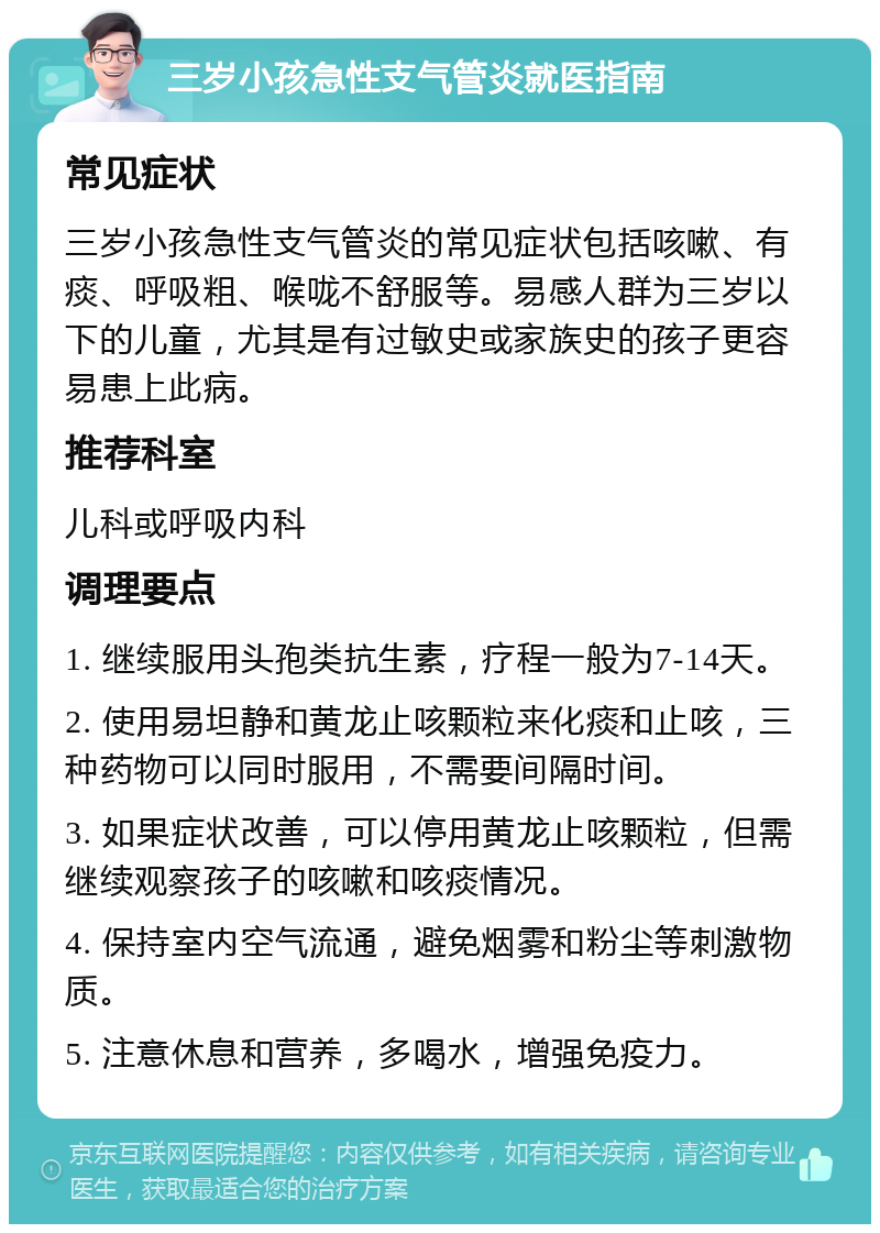 三岁小孩急性支气管炎就医指南 常见症状 三岁小孩急性支气管炎的常见症状包括咳嗽、有痰、呼吸粗、喉咙不舒服等。易感人群为三岁以下的儿童，尤其是有过敏史或家族史的孩子更容易患上此病。 推荐科室 儿科或呼吸内科 调理要点 1. 继续服用头孢类抗生素，疗程一般为7-14天。 2. 使用易坦静和黄龙止咳颗粒来化痰和止咳，三种药物可以同时服用，不需要间隔时间。 3. 如果症状改善，可以停用黄龙止咳颗粒，但需继续观察孩子的咳嗽和咳痰情况。 4. 保持室内空气流通，避免烟雾和粉尘等刺激物质。 5. 注意休息和营养，多喝水，增强免疫力。