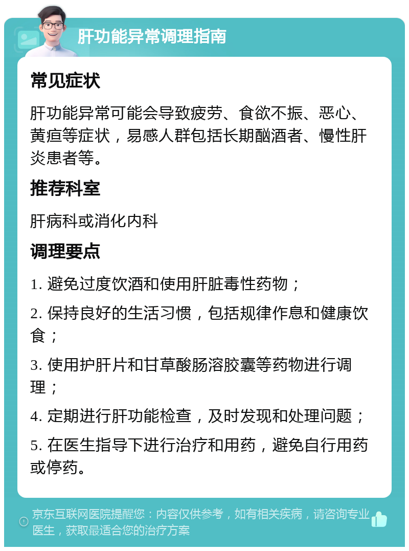 肝功能异常调理指南 常见症状 肝功能异常可能会导致疲劳、食欲不振、恶心、黄疸等症状，易感人群包括长期酗酒者、慢性肝炎患者等。 推荐科室 肝病科或消化内科 调理要点 1. 避免过度饮酒和使用肝脏毒性药物； 2. 保持良好的生活习惯，包括规律作息和健康饮食； 3. 使用护肝片和甘草酸肠溶胶囊等药物进行调理； 4. 定期进行肝功能检查，及时发现和处理问题； 5. 在医生指导下进行治疗和用药，避免自行用药或停药。