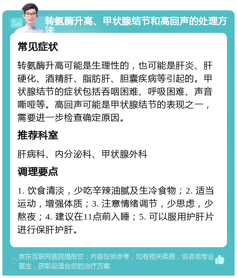 转氨酶升高、甲状腺结节和高回声的处理方法 常见症状 转氨酶升高可能是生理性的，也可能是肝炎、肝硬化、酒精肝、脂肪肝、胆囊疾病等引起的。甲状腺结节的症状包括吞咽困难、呼吸困难、声音嘶哑等。高回声可能是甲状腺结节的表现之一，需要进一步检查确定原因。 推荐科室 肝病科、内分泌科、甲状腺外科 调理要点 1. 饮食清淡，少吃辛辣油腻及生冷食物；2. 适当运动，增强体质；3. 注意情绪调节，少思虑，少熬夜；4. 建议在11点前入睡；5. 可以服用护肝片进行保肝护肝。