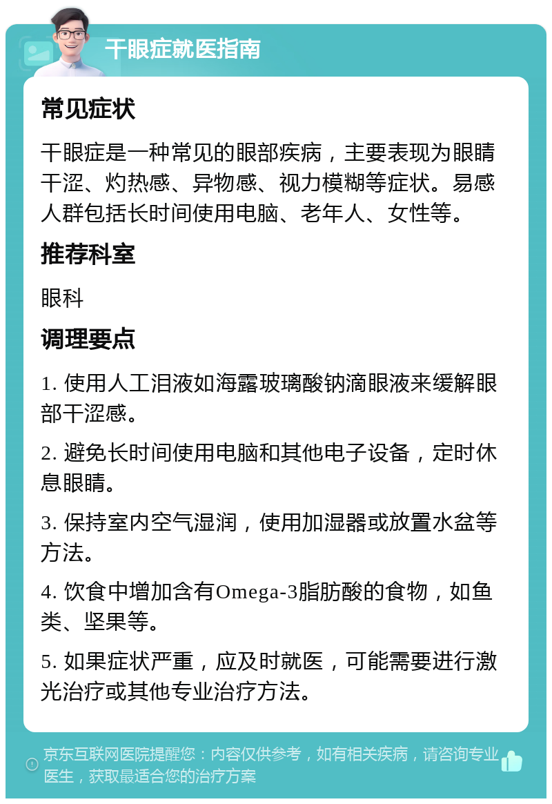 干眼症就医指南 常见症状 干眼症是一种常见的眼部疾病，主要表现为眼睛干涩、灼热感、异物感、视力模糊等症状。易感人群包括长时间使用电脑、老年人、女性等。 推荐科室 眼科 调理要点 1. 使用人工泪液如海露玻璃酸钠滴眼液来缓解眼部干涩感。 2. 避免长时间使用电脑和其他电子设备，定时休息眼睛。 3. 保持室内空气湿润，使用加湿器或放置水盆等方法。 4. 饮食中增加含有Omega-3脂肪酸的食物，如鱼类、坚果等。 5. 如果症状严重，应及时就医，可能需要进行激光治疗或其他专业治疗方法。