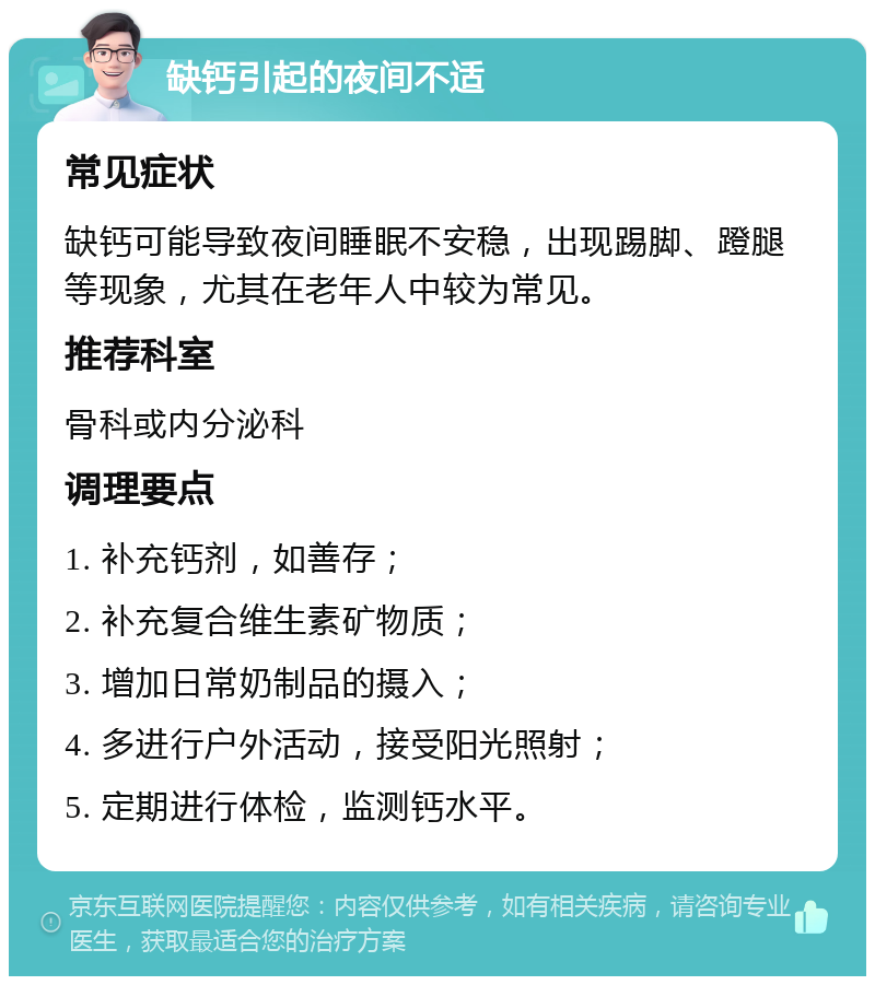 缺钙引起的夜间不适 常见症状 缺钙可能导致夜间睡眠不安稳，出现踢脚、蹬腿等现象，尤其在老年人中较为常见。 推荐科室 骨科或内分泌科 调理要点 1. 补充钙剂，如善存； 2. 补充复合维生素矿物质； 3. 增加日常奶制品的摄入； 4. 多进行户外活动，接受阳光照射； 5. 定期进行体检，监测钙水平。