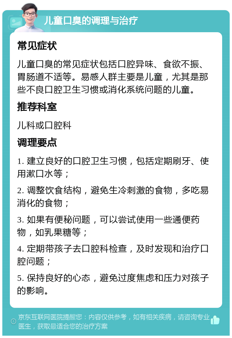 儿童口臭的调理与治疗 常见症状 儿童口臭的常见症状包括口腔异味、食欲不振、胃肠道不适等。易感人群主要是儿童，尤其是那些不良口腔卫生习惯或消化系统问题的儿童。 推荐科室 儿科或口腔科 调理要点 1. 建立良好的口腔卫生习惯，包括定期刷牙、使用漱口水等； 2. 调整饮食结构，避免生冷刺激的食物，多吃易消化的食物； 3. 如果有便秘问题，可以尝试使用一些通便药物，如乳果糖等； 4. 定期带孩子去口腔科检查，及时发现和治疗口腔问题； 5. 保持良好的心态，避免过度焦虑和压力对孩子的影响。