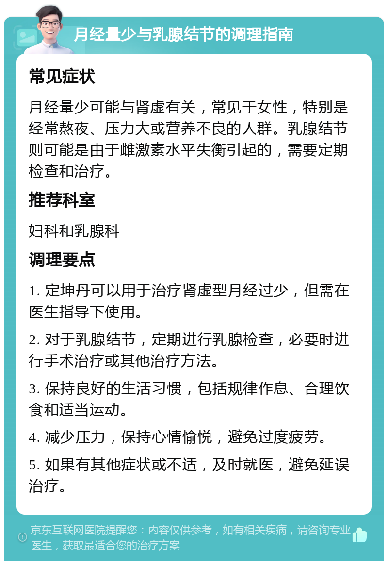 月经量少与乳腺结节的调理指南 常见症状 月经量少可能与肾虚有关，常见于女性，特别是经常熬夜、压力大或营养不良的人群。乳腺结节则可能是由于雌激素水平失衡引起的，需要定期检查和治疗。 推荐科室 妇科和乳腺科 调理要点 1. 定坤丹可以用于治疗肾虚型月经过少，但需在医生指导下使用。 2. 对于乳腺结节，定期进行乳腺检查，必要时进行手术治疗或其他治疗方法。 3. 保持良好的生活习惯，包括规律作息、合理饮食和适当运动。 4. 减少压力，保持心情愉悦，避免过度疲劳。 5. 如果有其他症状或不适，及时就医，避免延误治疗。