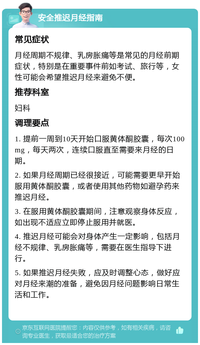 安全推迟月经指南 常见症状 月经周期不规律、乳房胀痛等是常见的月经前期症状，特别是在重要事件前如考试、旅行等，女性可能会希望推迟月经来避免不便。 推荐科室 妇科 调理要点 1. 提前一周到10天开始口服黄体酮胶囊，每次100mg，每天两次，连续口服直至需要来月经的日期。 2. 如果月经周期已经很接近，可能需要更早开始服用黄体酮胶囊，或者使用其他药物如避孕药来推迟月经。 3. 在服用黄体酮胶囊期间，注意观察身体反应，如出现不适应立即停止服用并就医。 4. 推迟月经可能会对身体产生一定影响，包括月经不规律、乳房胀痛等，需要在医生指导下进行。 5. 如果推迟月经失败，应及时调整心态，做好应对月经来潮的准备，避免因月经问题影响日常生活和工作。