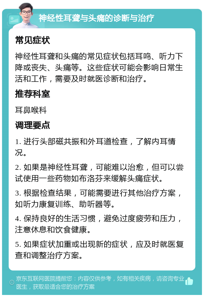 神经性耳聋与头痛的诊断与治疗 常见症状 神经性耳聋和头痛的常见症状包括耳鸣、听力下降或丧失、头痛等。这些症状可能会影响日常生活和工作，需要及时就医诊断和治疗。 推荐科室 耳鼻喉科 调理要点 1. 进行头部磁共振和外耳道检查，了解内耳情况。 2. 如果是神经性耳聋，可能难以治愈，但可以尝试使用一些药物如布洛芬来缓解头痛症状。 3. 根据检查结果，可能需要进行其他治疗方案，如听力康复训练、助听器等。 4. 保持良好的生活习惯，避免过度疲劳和压力，注意休息和饮食健康。 5. 如果症状加重或出现新的症状，应及时就医复查和调整治疗方案。