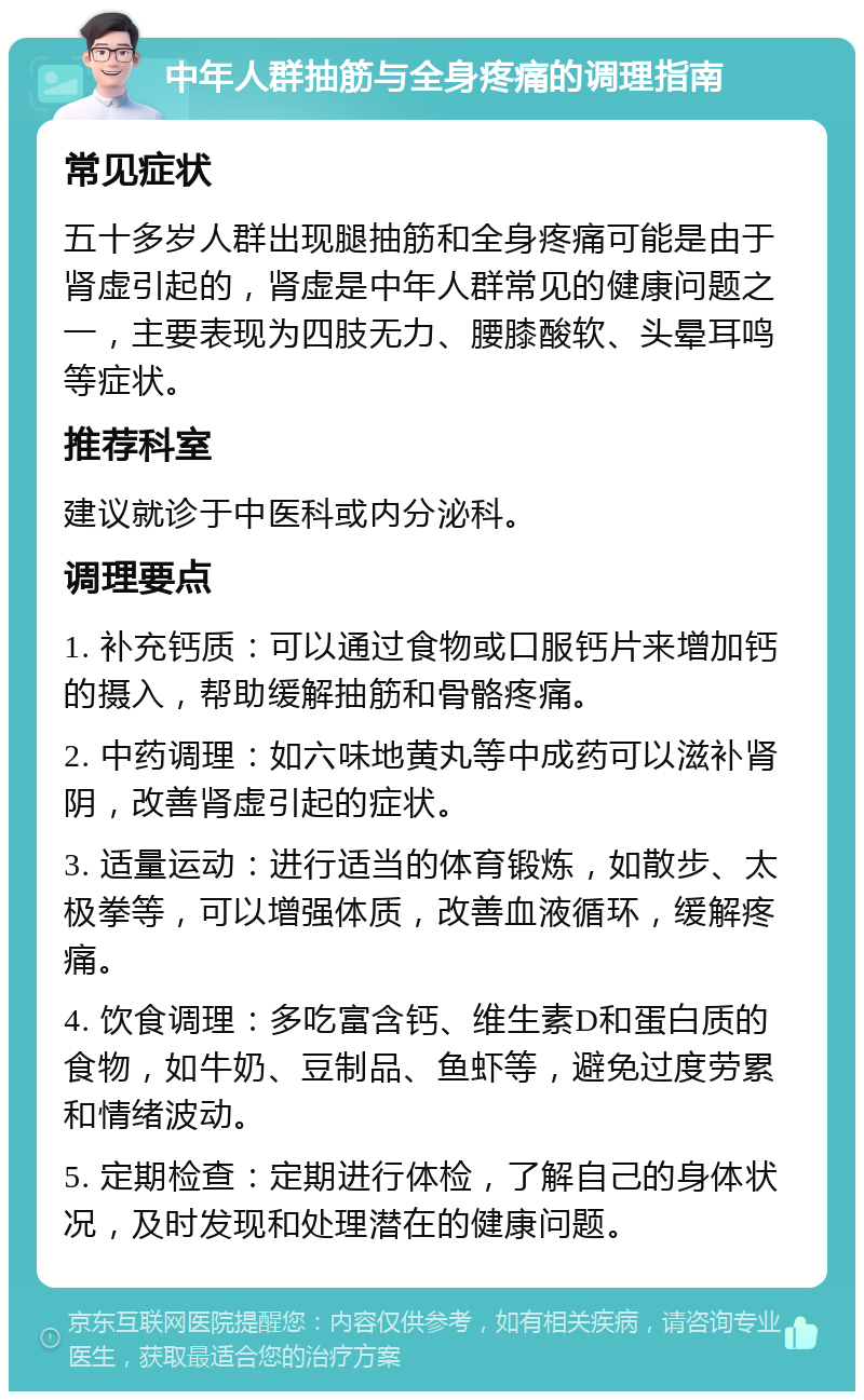 中年人群抽筋与全身疼痛的调理指南 常见症状 五十多岁人群出现腿抽筋和全身疼痛可能是由于肾虚引起的，肾虚是中年人群常见的健康问题之一，主要表现为四肢无力、腰膝酸软、头晕耳鸣等症状。 推荐科室 建议就诊于中医科或内分泌科。 调理要点 1. 补充钙质：可以通过食物或口服钙片来增加钙的摄入，帮助缓解抽筋和骨骼疼痛。 2. 中药调理：如六味地黄丸等中成药可以滋补肾阴，改善肾虚引起的症状。 3. 适量运动：进行适当的体育锻炼，如散步、太极拳等，可以增强体质，改善血液循环，缓解疼痛。 4. 饮食调理：多吃富含钙、维生素D和蛋白质的食物，如牛奶、豆制品、鱼虾等，避免过度劳累和情绪波动。 5. 定期检查：定期进行体检，了解自己的身体状况，及时发现和处理潜在的健康问题。