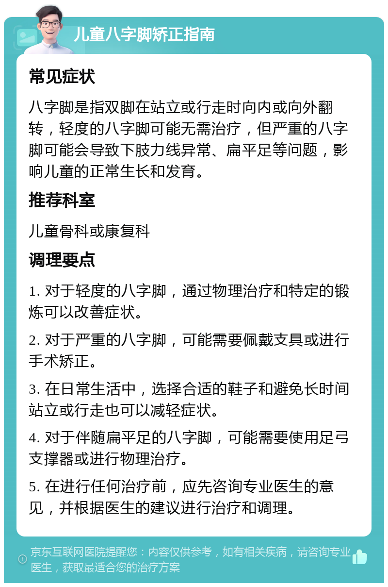 儿童八字脚矫正指南 常见症状 八字脚是指双脚在站立或行走时向内或向外翻转，轻度的八字脚可能无需治疗，但严重的八字脚可能会导致下肢力线异常、扁平足等问题，影响儿童的正常生长和发育。 推荐科室 儿童骨科或康复科 调理要点 1. 对于轻度的八字脚，通过物理治疗和特定的锻炼可以改善症状。 2. 对于严重的八字脚，可能需要佩戴支具或进行手术矫正。 3. 在日常生活中，选择合适的鞋子和避免长时间站立或行走也可以减轻症状。 4. 对于伴随扁平足的八字脚，可能需要使用足弓支撑器或进行物理治疗。 5. 在进行任何治疗前，应先咨询专业医生的意见，并根据医生的建议进行治疗和调理。