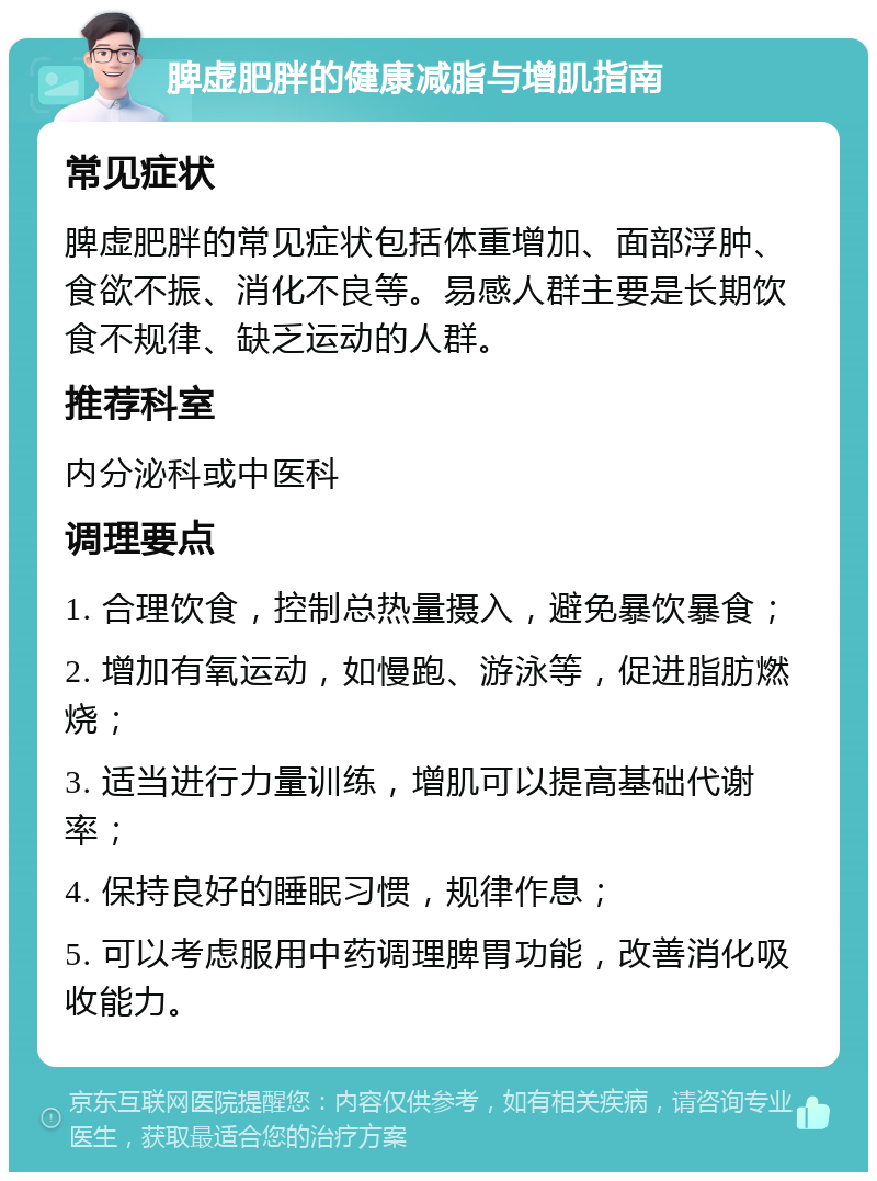 脾虚肥胖的健康减脂与增肌指南 常见症状 脾虚肥胖的常见症状包括体重增加、面部浮肿、食欲不振、消化不良等。易感人群主要是长期饮食不规律、缺乏运动的人群。 推荐科室 内分泌科或中医科 调理要点 1. 合理饮食，控制总热量摄入，避免暴饮暴食； 2. 增加有氧运动，如慢跑、游泳等，促进脂肪燃烧； 3. 适当进行力量训练，增肌可以提高基础代谢率； 4. 保持良好的睡眠习惯，规律作息； 5. 可以考虑服用中药调理脾胃功能，改善消化吸收能力。