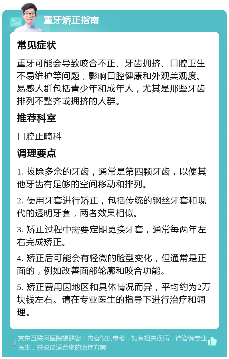 重牙矫正指南 常见症状 重牙可能会导致咬合不正、牙齿拥挤、口腔卫生不易维护等问题，影响口腔健康和外观美观度。易感人群包括青少年和成年人，尤其是那些牙齿排列不整齐或拥挤的人群。 推荐科室 口腔正畸科 调理要点 1. 拔除多余的牙齿，通常是第四颗牙齿，以便其他牙齿有足够的空间移动和排列。 2. 使用牙套进行矫正，包括传统的钢丝牙套和现代的透明牙套，两者效果相似。 3. 矫正过程中需要定期更换牙套，通常每两年左右完成矫正。 4. 矫正后可能会有轻微的脸型变化，但通常是正面的，例如改善面部轮廓和咬合功能。 5. 矫正费用因地区和具体情况而异，平均约为2万块钱左右。请在专业医生的指导下进行治疗和调理。