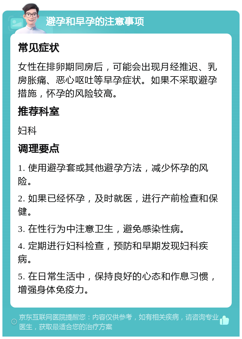 避孕和早孕的注意事项 常见症状 女性在排卵期同房后，可能会出现月经推迟、乳房胀痛、恶心呕吐等早孕症状。如果不采取避孕措施，怀孕的风险较高。 推荐科室 妇科 调理要点 1. 使用避孕套或其他避孕方法，减少怀孕的风险。 2. 如果已经怀孕，及时就医，进行产前检查和保健。 3. 在性行为中注意卫生，避免感染性病。 4. 定期进行妇科检查，预防和早期发现妇科疾病。 5. 在日常生活中，保持良好的心态和作息习惯，增强身体免疫力。