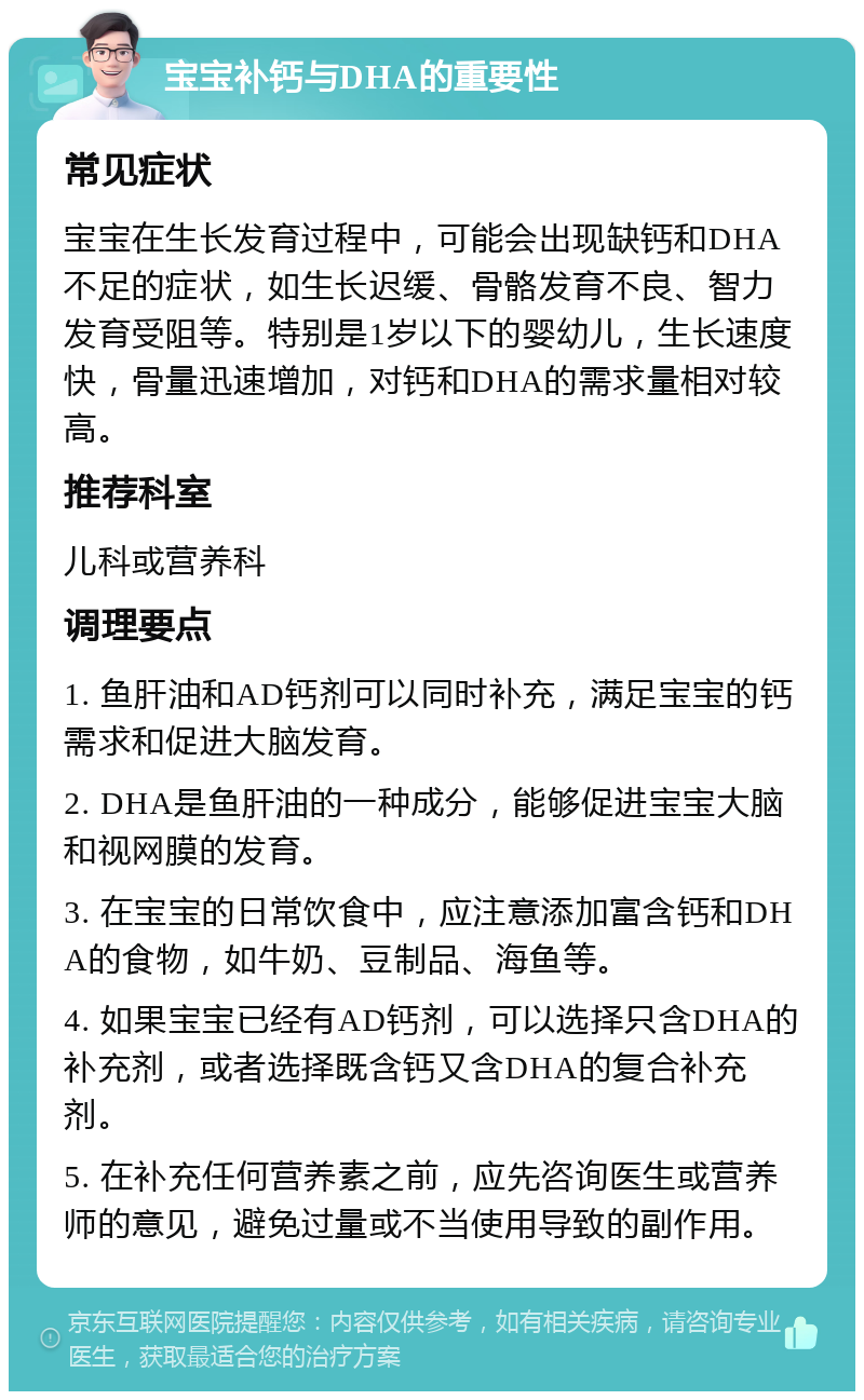 宝宝补钙与DHA的重要性 常见症状 宝宝在生长发育过程中，可能会出现缺钙和DHA不足的症状，如生长迟缓、骨骼发育不良、智力发育受阻等。特别是1岁以下的婴幼儿，生长速度快，骨量迅速增加，对钙和DHA的需求量相对较高。 推荐科室 儿科或营养科 调理要点 1. 鱼肝油和AD钙剂可以同时补充，满足宝宝的钙需求和促进大脑发育。 2. DHA是鱼肝油的一种成分，能够促进宝宝大脑和视网膜的发育。 3. 在宝宝的日常饮食中，应注意添加富含钙和DHA的食物，如牛奶、豆制品、海鱼等。 4. 如果宝宝已经有AD钙剂，可以选择只含DHA的补充剂，或者选择既含钙又含DHA的复合补充剂。 5. 在补充任何营养素之前，应先咨询医生或营养师的意见，避免过量或不当使用导致的副作用。