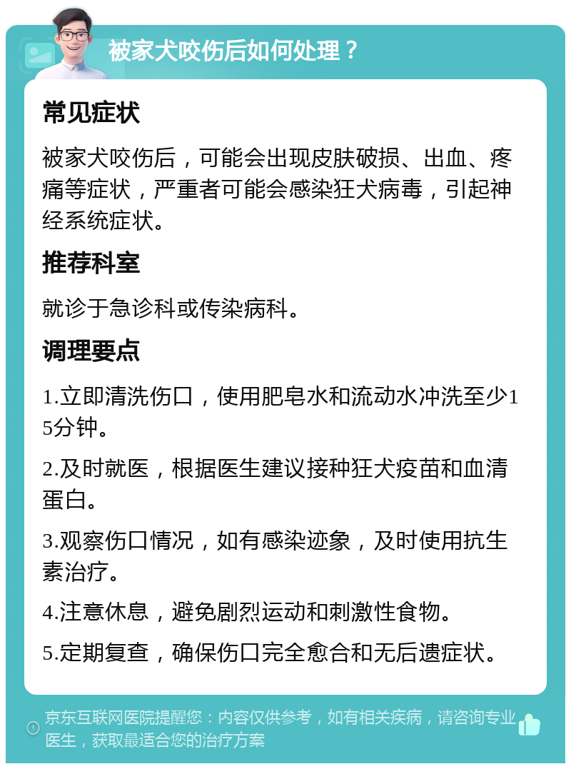 被家犬咬伤后如何处理？ 常见症状 被家犬咬伤后，可能会出现皮肤破损、出血、疼痛等症状，严重者可能会感染狂犬病毒，引起神经系统症状。 推荐科室 就诊于急诊科或传染病科。 调理要点 1.立即清洗伤口，使用肥皂水和流动水冲洗至少15分钟。 2.及时就医，根据医生建议接种狂犬疫苗和血清蛋白。 3.观察伤口情况，如有感染迹象，及时使用抗生素治疗。 4.注意休息，避免剧烈运动和刺激性食物。 5.定期复查，确保伤口完全愈合和无后遗症状。