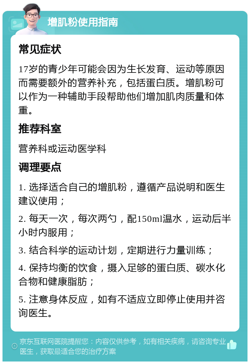 增肌粉使用指南 常见症状 17岁的青少年可能会因为生长发育、运动等原因而需要额外的营养补充，包括蛋白质。增肌粉可以作为一种辅助手段帮助他们增加肌肉质量和体重。 推荐科室 营养科或运动医学科 调理要点 1. 选择适合自己的增肌粉，遵循产品说明和医生建议使用； 2. 每天一次，每次两勺，配150ml温水，运动后半小时内服用； 3. 结合科学的运动计划，定期进行力量训练； 4. 保持均衡的饮食，摄入足够的蛋白质、碳水化合物和健康脂肪； 5. 注意身体反应，如有不适应立即停止使用并咨询医生。