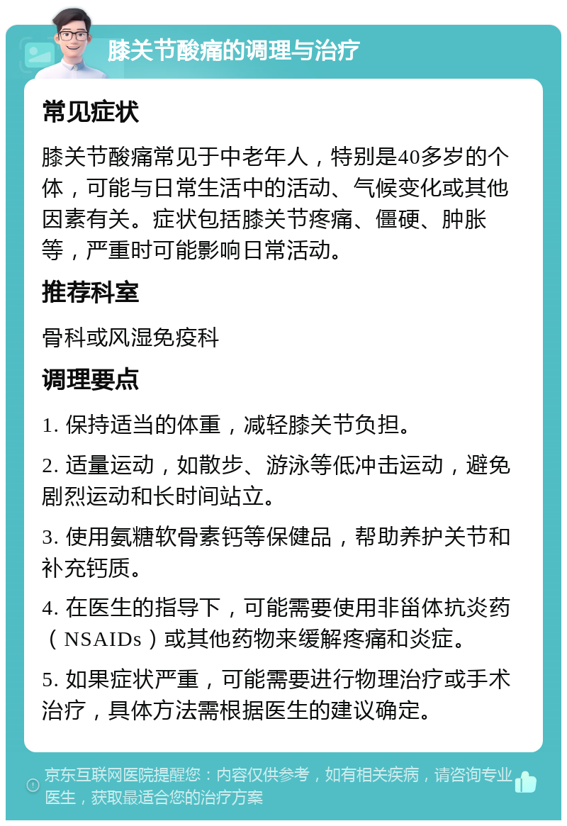 膝关节酸痛的调理与治疗 常见症状 膝关节酸痛常见于中老年人，特别是40多岁的个体，可能与日常生活中的活动、气候变化或其他因素有关。症状包括膝关节疼痛、僵硬、肿胀等，严重时可能影响日常活动。 推荐科室 骨科或风湿免疫科 调理要点 1. 保持适当的体重，减轻膝关节负担。 2. 适量运动，如散步、游泳等低冲击运动，避免剧烈运动和长时间站立。 3. 使用氨糖软骨素钙等保健品，帮助养护关节和补充钙质。 4. 在医生的指导下，可能需要使用非甾体抗炎药（NSAIDs）或其他药物来缓解疼痛和炎症。 5. 如果症状严重，可能需要进行物理治疗或手术治疗，具体方法需根据医生的建议确定。