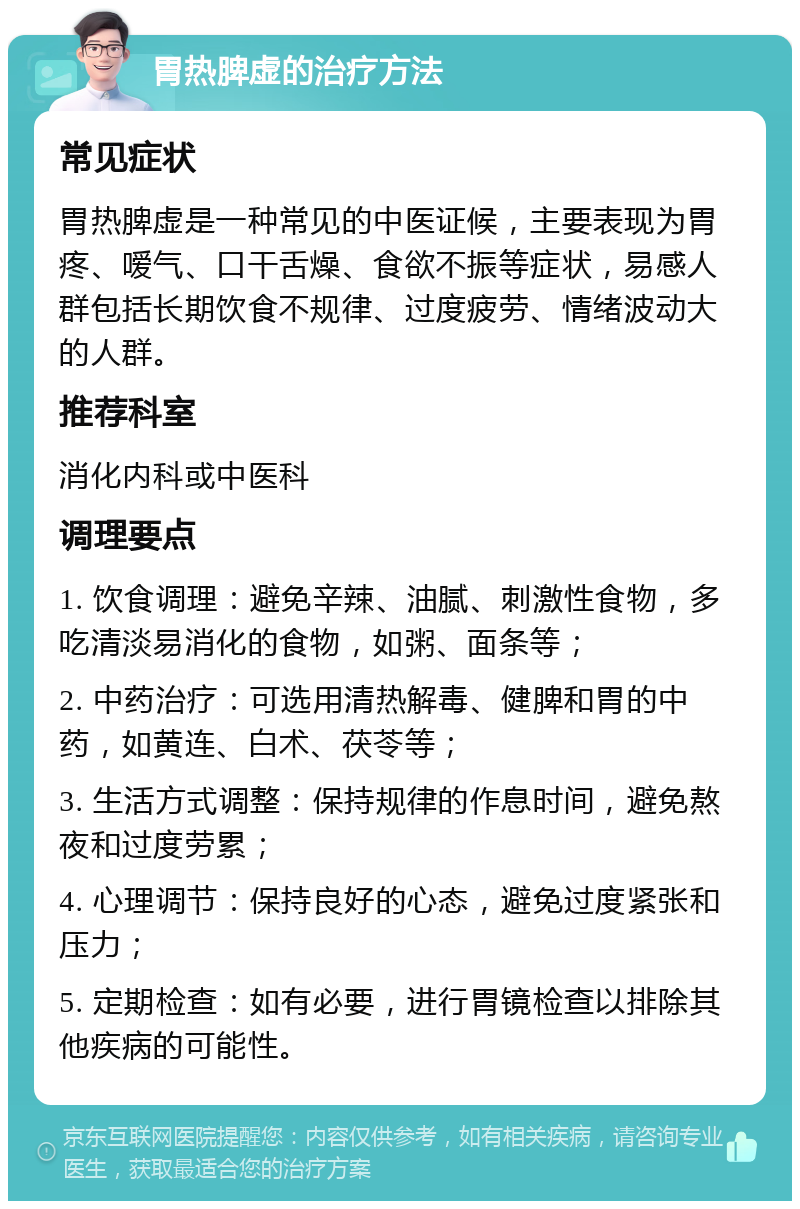 胃热脾虚的治疗方法 常见症状 胃热脾虚是一种常见的中医证候，主要表现为胃疼、嗳气、口干舌燥、食欲不振等症状，易感人群包括长期饮食不规律、过度疲劳、情绪波动大的人群。 推荐科室 消化内科或中医科 调理要点 1. 饮食调理：避免辛辣、油腻、刺激性食物，多吃清淡易消化的食物，如粥、面条等； 2. 中药治疗：可选用清热解毒、健脾和胃的中药，如黄连、白术、茯苓等； 3. 生活方式调整：保持规律的作息时间，避免熬夜和过度劳累； 4. 心理调节：保持良好的心态，避免过度紧张和压力； 5. 定期检查：如有必要，进行胃镜检查以排除其他疾病的可能性。