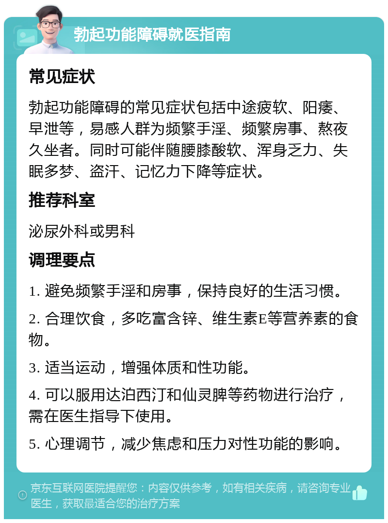 勃起功能障碍就医指南 常见症状 勃起功能障碍的常见症状包括中途疲软、阳痿、早泄等，易感人群为频繁手淫、频繁房事、熬夜久坐者。同时可能伴随腰膝酸软、浑身乏力、失眠多梦、盗汗、记忆力下降等症状。 推荐科室 泌尿外科或男科 调理要点 1. 避免频繁手淫和房事，保持良好的生活习惯。 2. 合理饮食，多吃富含锌、维生素E等营养素的食物。 3. 适当运动，增强体质和性功能。 4. 可以服用达泊西汀和仙灵脾等药物进行治疗，需在医生指导下使用。 5. 心理调节，减少焦虑和压力对性功能的影响。