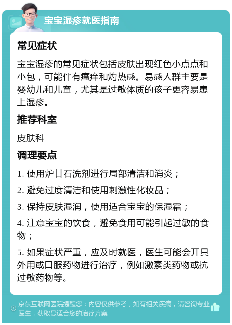 宝宝湿疹就医指南 常见症状 宝宝湿疹的常见症状包括皮肤出现红色小点点和小包，可能伴有瘙痒和灼热感。易感人群主要是婴幼儿和儿童，尤其是过敏体质的孩子更容易患上湿疹。 推荐科室 皮肤科 调理要点 1. 使用炉甘石洗剂进行局部清洁和消炎； 2. 避免过度清洁和使用刺激性化妆品； 3. 保持皮肤湿润，使用适合宝宝的保湿霜； 4. 注意宝宝的饮食，避免食用可能引起过敏的食物； 5. 如果症状严重，应及时就医，医生可能会开具外用或口服药物进行治疗，例如激素类药物或抗过敏药物等。