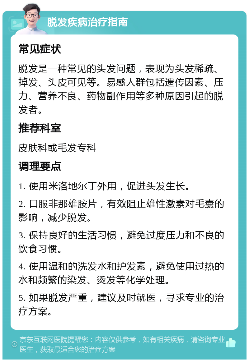 脱发疾病治疗指南 常见症状 脱发是一种常见的头发问题，表现为头发稀疏、掉发、头皮可见等。易感人群包括遗传因素、压力、营养不良、药物副作用等多种原因引起的脱发者。 推荐科室 皮肤科或毛发专科 调理要点 1. 使用米洛地尔丁外用，促进头发生长。 2. 口服非那雄胺片，有效阻止雄性激素对毛囊的影响，减少脱发。 3. 保持良好的生活习惯，避免过度压力和不良的饮食习惯。 4. 使用温和的洗发水和护发素，避免使用过热的水和频繁的染发、烫发等化学处理。 5. 如果脱发严重，建议及时就医，寻求专业的治疗方案。