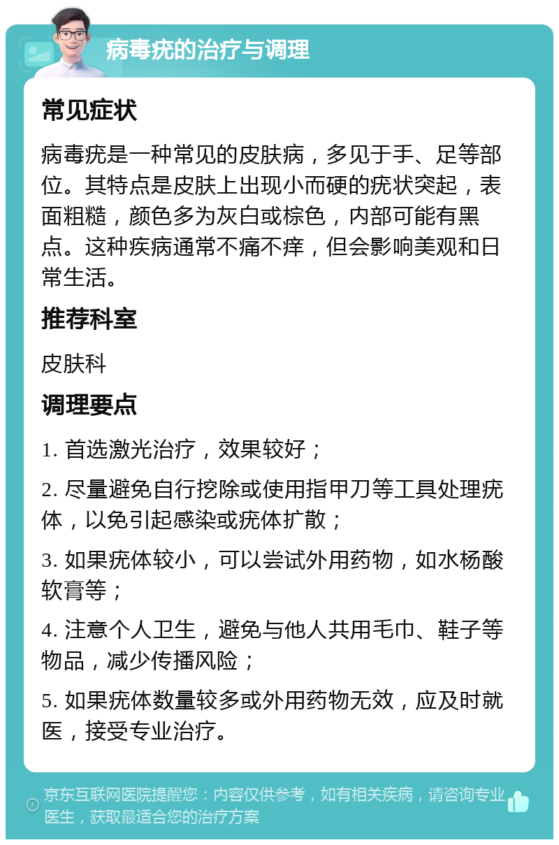 病毒疣的治疗与调理 常见症状 病毒疣是一种常见的皮肤病，多见于手、足等部位。其特点是皮肤上出现小而硬的疣状突起，表面粗糙，颜色多为灰白或棕色，内部可能有黑点。这种疾病通常不痛不痒，但会影响美观和日常生活。 推荐科室 皮肤科 调理要点 1. 首选激光治疗，效果较好； 2. 尽量避免自行挖除或使用指甲刀等工具处理疣体，以免引起感染或疣体扩散； 3. 如果疣体较小，可以尝试外用药物，如水杨酸软膏等； 4. 注意个人卫生，避免与他人共用毛巾、鞋子等物品，减少传播风险； 5. 如果疣体数量较多或外用药物无效，应及时就医，接受专业治疗。