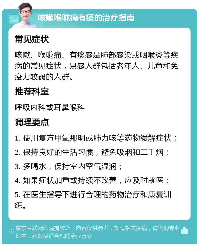 咳嗽喉咙痛有痰的治疗指南 常见症状 咳嗽、喉咙痛、有痰感是肺部感染或咽喉炎等疾病的常见症状，易感人群包括老年人、儿童和免疫力较弱的人群。 推荐科室 呼吸内科或耳鼻喉科 调理要点 1. 使用复方甲氧那明或肺力咳等药物缓解症状； 2. 保持良好的生活习惯，避免吸烟和二手烟； 3. 多喝水，保持室内空气湿润； 4. 如果症状加重或持续不改善，应及时就医； 5. 在医生指导下进行合理的药物治疗和康复训练。