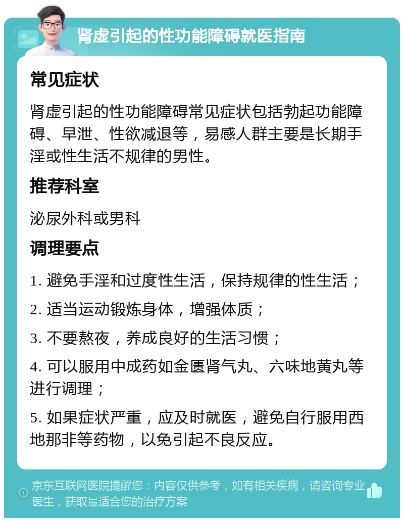 肾虚引起的性功能障碍就医指南 常见症状 肾虚引起的性功能障碍常见症状包括勃起功能障碍、早泄、性欲减退等，易感人群主要是长期手淫或性生活不规律的男性。 推荐科室 泌尿外科或男科 调理要点 1. 避免手淫和过度性生活，保持规律的性生活； 2. 适当运动锻炼身体，增强体质； 3. 不要熬夜，养成良好的生活习惯； 4. 可以服用中成药如金匮肾气丸、六味地黄丸等进行调理； 5. 如果症状严重，应及时就医，避免自行服用西地那非等药物，以免引起不良反应。