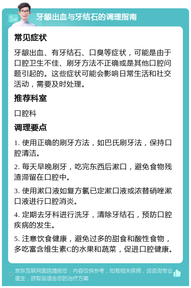 牙龈出血与牙结石的调理指南 常见症状 牙龈出血、有牙结石、口臭等症状，可能是由于口腔卫生不佳、刷牙方法不正确或是其他口腔问题引起的。这些症状可能会影响日常生活和社交活动，需要及时处理。 推荐科室 口腔科 调理要点 1. 使用正确的刷牙方法，如巴氏刷牙法，保持口腔清洁。 2. 每天早晚刷牙，吃完东西后漱口，避免食物残渣滞留在口腔中。 3. 使用漱口液如复方氯已定漱口液或浓替硝唑漱口液进行口腔消炎。 4. 定期去牙科进行洗牙，清除牙结石，预防口腔疾病的发生。 5. 注意饮食健康，避免过多的甜食和酸性食物，多吃富含维生素C的水果和蔬菜，促进口腔健康。