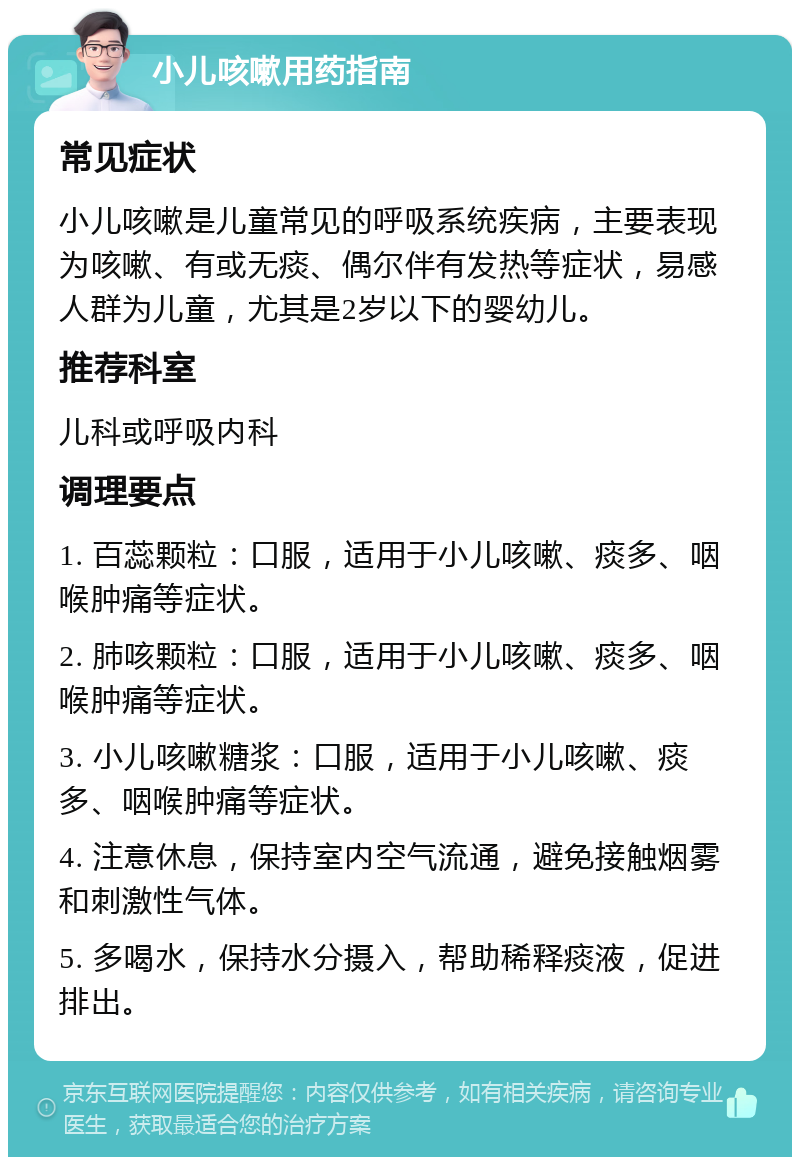 小儿咳嗽用药指南 常见症状 小儿咳嗽是儿童常见的呼吸系统疾病，主要表现为咳嗽、有或无痰、偶尔伴有发热等症状，易感人群为儿童，尤其是2岁以下的婴幼儿。 推荐科室 儿科或呼吸内科 调理要点 1. 百蕊颗粒：口服，适用于小儿咳嗽、痰多、咽喉肿痛等症状。 2. 肺咳颗粒：口服，适用于小儿咳嗽、痰多、咽喉肿痛等症状。 3. 小儿咳嗽糖浆：口服，适用于小儿咳嗽、痰多、咽喉肿痛等症状。 4. 注意休息，保持室内空气流通，避免接触烟雾和刺激性气体。 5. 多喝水，保持水分摄入，帮助稀释痰液，促进排出。