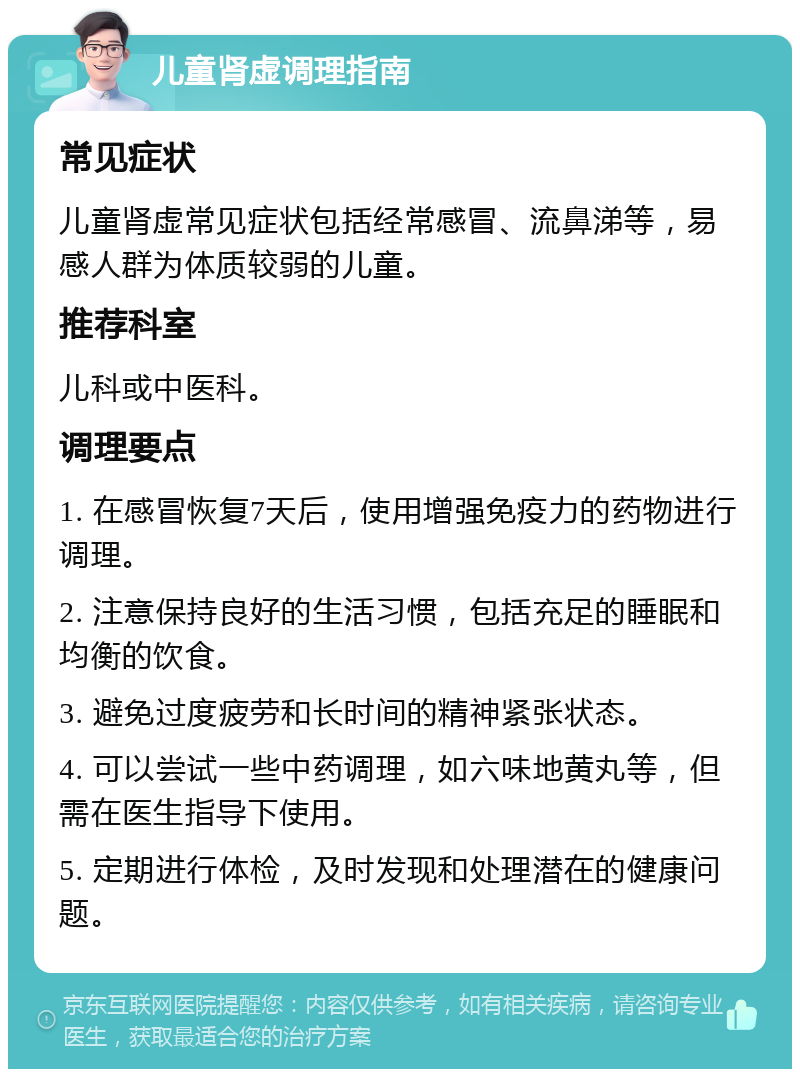 儿童肾虚调理指南 常见症状 儿童肾虚常见症状包括经常感冒、流鼻涕等，易感人群为体质较弱的儿童。 推荐科室 儿科或中医科。 调理要点 1. 在感冒恢复7天后，使用增强免疫力的药物进行调理。 2. 注意保持良好的生活习惯，包括充足的睡眠和均衡的饮食。 3. 避免过度疲劳和长时间的精神紧张状态。 4. 可以尝试一些中药调理，如六味地黄丸等，但需在医生指导下使用。 5. 定期进行体检，及时发现和处理潜在的健康问题。