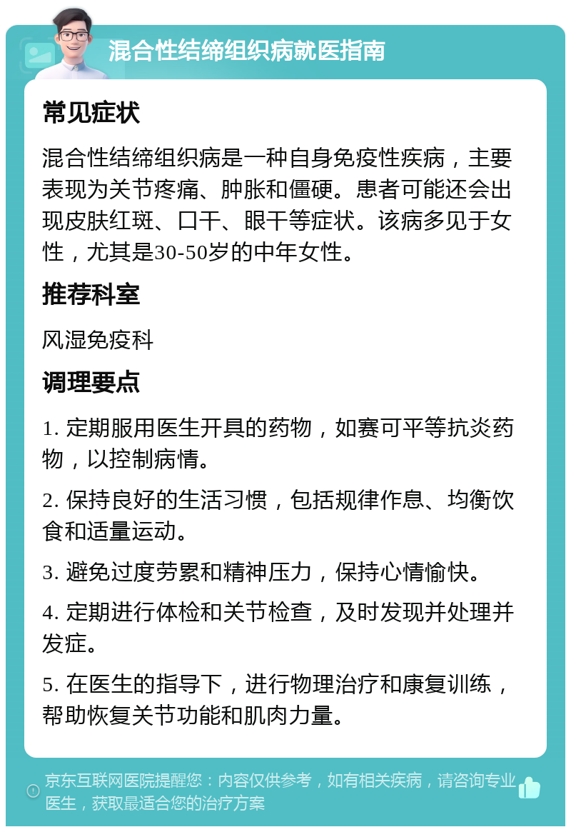 混合性结缔组织病就医指南 常见症状 混合性结缔组织病是一种自身免疫性疾病，主要表现为关节疼痛、肿胀和僵硬。患者可能还会出现皮肤红斑、口干、眼干等症状。该病多见于女性，尤其是30-50岁的中年女性。 推荐科室 风湿免疫科 调理要点 1. 定期服用医生开具的药物，如赛可平等抗炎药物，以控制病情。 2. 保持良好的生活习惯，包括规律作息、均衡饮食和适量运动。 3. 避免过度劳累和精神压力，保持心情愉快。 4. 定期进行体检和关节检查，及时发现并处理并发症。 5. 在医生的指导下，进行物理治疗和康复训练，帮助恢复关节功能和肌肉力量。