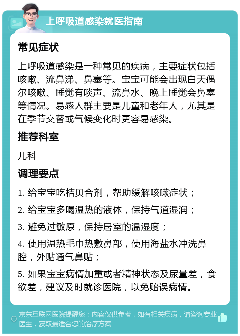 上呼吸道感染就医指南 常见症状 上呼吸道感染是一种常见的疾病，主要症状包括咳嗽、流鼻涕、鼻塞等。宝宝可能会出现白天偶尔咳嗽、睡觉有啖声、流鼻水、晚上睡觉会鼻塞等情况。易感人群主要是儿童和老年人，尤其是在季节交替或气候变化时更容易感染。 推荐科室 儿科 调理要点 1. 给宝宝吃桔贝合剂，帮助缓解咳嗽症状； 2. 给宝宝多喝温热的液体，保持气道湿润； 3. 避免过敏原，保持居室的温湿度； 4. 使用温热毛巾热敷鼻部，使用海盐水冲洗鼻腔，外贴通气鼻贴； 5. 如果宝宝病情加重或者精神状态及尿量差，食欲差，建议及时就诊医院，以免贻误病情。