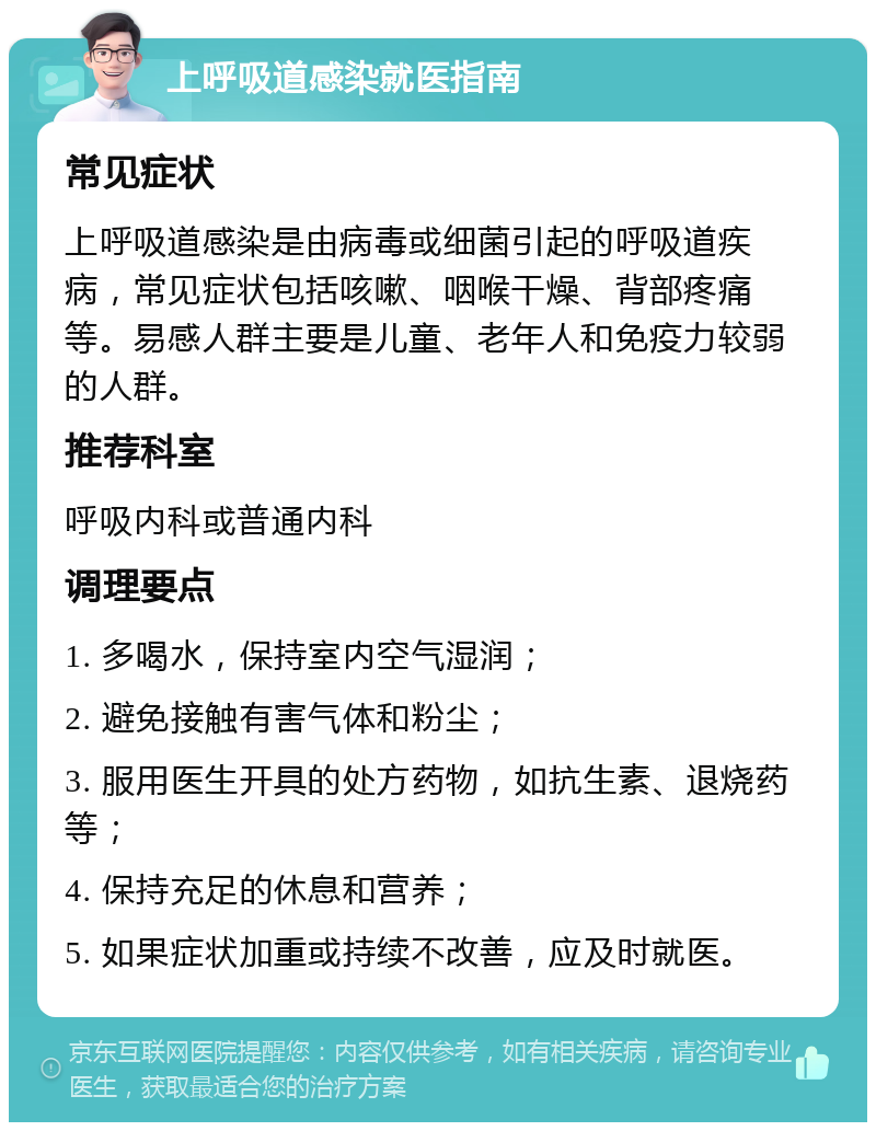 上呼吸道感染就医指南 常见症状 上呼吸道感染是由病毒或细菌引起的呼吸道疾病，常见症状包括咳嗽、咽喉干燥、背部疼痛等。易感人群主要是儿童、老年人和免疫力较弱的人群。 推荐科室 呼吸内科或普通内科 调理要点 1. 多喝水，保持室内空气湿润； 2. 避免接触有害气体和粉尘； 3. 服用医生开具的处方药物，如抗生素、退烧药等； 4. 保持充足的休息和营养； 5. 如果症状加重或持续不改善，应及时就医。