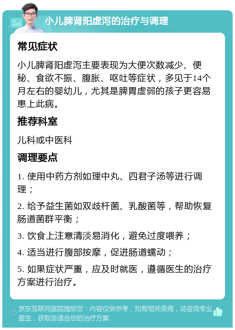 小儿脾肾阳虚泻的治疗与调理 常见症状 小儿脾肾阳虚泻主要表现为大便次数减少、便秘、食欲不振、腹胀、呕吐等症状，多见于14个月左右的婴幼儿，尤其是脾胃虚弱的孩子更容易患上此病。 推荐科室 儿科或中医科 调理要点 1. 使用中药方剂如理中丸、四君子汤等进行调理； 2. 给予益生菌如双歧杆菌、乳酸菌等，帮助恢复肠道菌群平衡； 3. 饮食上注意清淡易消化，避免过度喂养； 4. 适当进行腹部按摩，促进肠道蠕动； 5. 如果症状严重，应及时就医，遵循医生的治疗方案进行治疗。