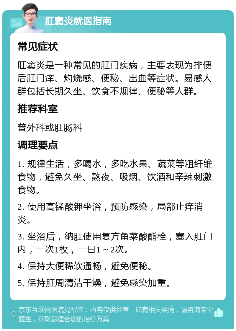 肛窦炎就医指南 常见症状 肛窦炎是一种常见的肛门疾病，主要表现为排便后肛门痒、灼烧感、便秘、出血等症状。易感人群包括长期久坐、饮食不规律、便秘等人群。 推荐科室 普外科或肛肠科 调理要点 1. 规律生活，多喝水，多吃水果、蔬菜等粗纤维食物，避免久坐、熬夜、吸烟、饮酒和辛辣刺激食物。 2. 使用高锰酸钾坐浴，预防感染，局部止痒消炎。 3. 坐浴后，纳肛使用复方角菜酸酯栓，塞入肛门内，一次1枚，一日1～2次。 4. 保持大便稀软通畅，避免便秘。 5. 保持肛周清洁干燥，避免感染加重。