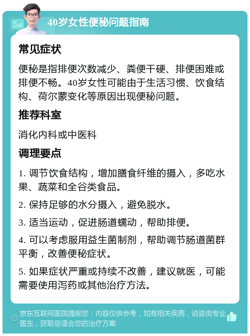 40岁女性便秘问题指南 常见症状 便秘是指排便次数减少、粪便干硬、排便困难或排便不畅。40岁女性可能由于生活习惯、饮食结构、荷尔蒙变化等原因出现便秘问题。 推荐科室 消化内科或中医科 调理要点 1. 调节饮食结构，增加膳食纤维的摄入，多吃水果、蔬菜和全谷类食品。 2. 保持足够的水分摄入，避免脱水。 3. 适当运动，促进肠道蠕动，帮助排便。 4. 可以考虑服用益生菌制剂，帮助调节肠道菌群平衡，改善便秘症状。 5. 如果症状严重或持续不改善，建议就医，可能需要使用泻药或其他治疗方法。