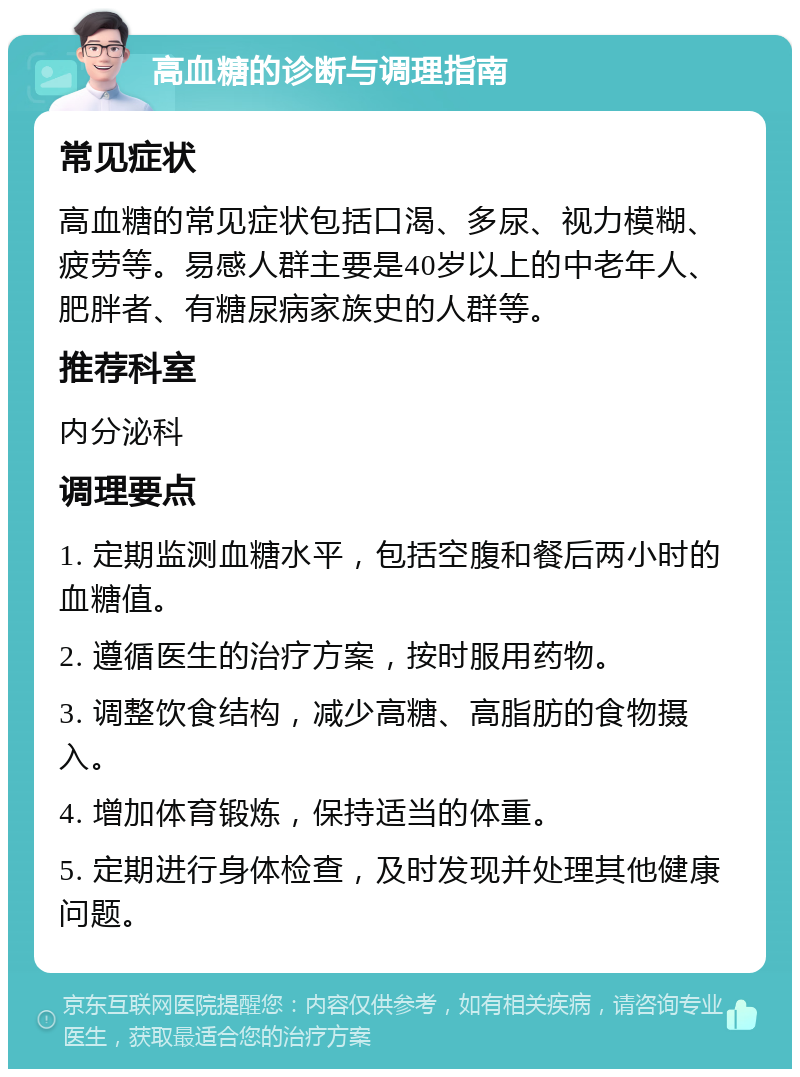 高血糖的诊断与调理指南 常见症状 高血糖的常见症状包括口渴、多尿、视力模糊、疲劳等。易感人群主要是40岁以上的中老年人、肥胖者、有糖尿病家族史的人群等。 推荐科室 内分泌科 调理要点 1. 定期监测血糖水平，包括空腹和餐后两小时的血糖值。 2. 遵循医生的治疗方案，按时服用药物。 3. 调整饮食结构，减少高糖、高脂肪的食物摄入。 4. 增加体育锻炼，保持适当的体重。 5. 定期进行身体检查，及时发现并处理其他健康问题。