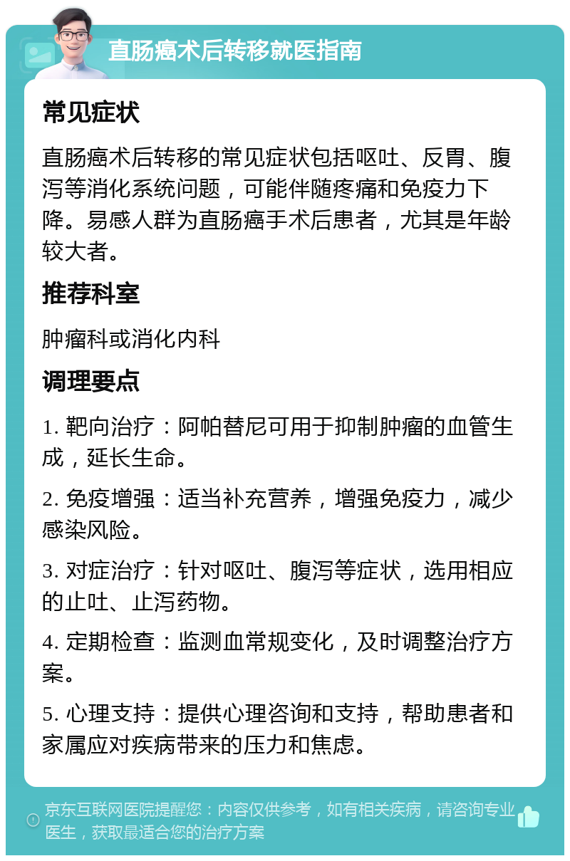 直肠癌术后转移就医指南 常见症状 直肠癌术后转移的常见症状包括呕吐、反胃、腹泻等消化系统问题，可能伴随疼痛和免疫力下降。易感人群为直肠癌手术后患者，尤其是年龄较大者。 推荐科室 肿瘤科或消化内科 调理要点 1. 靶向治疗：阿帕替尼可用于抑制肿瘤的血管生成，延长生命。 2. 免疫增强：适当补充营养，增强免疫力，减少感染风险。 3. 对症治疗：针对呕吐、腹泻等症状，选用相应的止吐、止泻药物。 4. 定期检查：监测血常规变化，及时调整治疗方案。 5. 心理支持：提供心理咨询和支持，帮助患者和家属应对疾病带来的压力和焦虑。