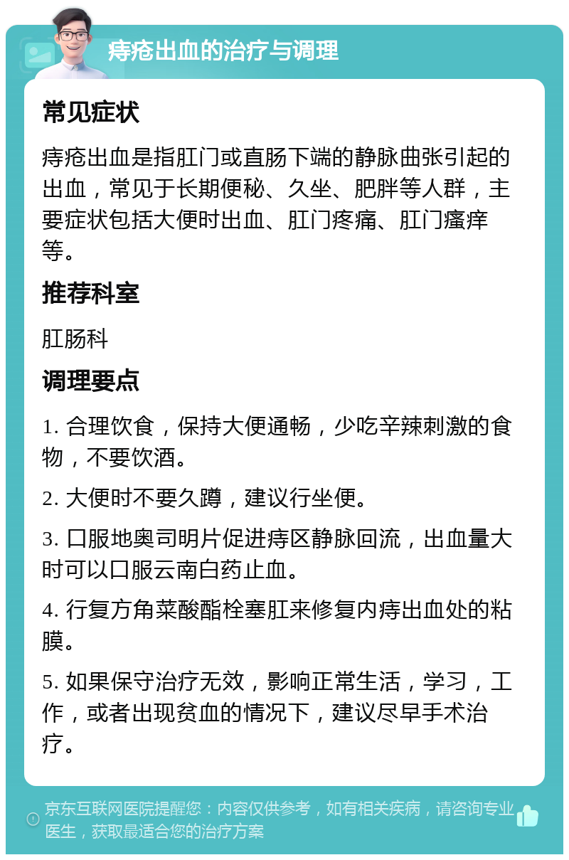 痔疮出血的治疗与调理 常见症状 痔疮出血是指肛门或直肠下端的静脉曲张引起的出血，常见于长期便秘、久坐、肥胖等人群，主要症状包括大便时出血、肛门疼痛、肛门瘙痒等。 推荐科室 肛肠科 调理要点 1. 合理饮食，保持大便通畅，少吃辛辣刺激的食物，不要饮酒。 2. 大便时不要久蹲，建议行坐便。 3. 口服地奥司明片促进痔区静脉回流，出血量大时可以口服云南白药止血。 4. 行复方角菜酸酯栓塞肛来修复内痔出血处的粘膜。 5. 如果保守治疗无效，影响正常生活，学习，工作，或者出现贫血的情况下，建议尽早手术治疗。